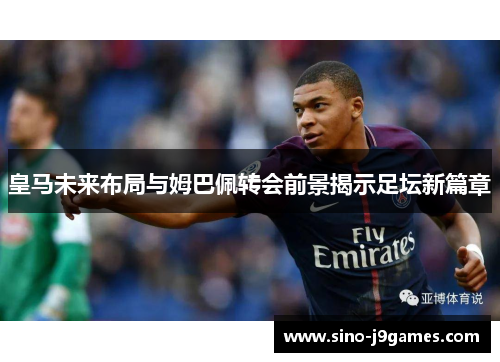 皇马未来布局与姆巴佩转会前景揭示足坛新篇章 皇马未来布局与姆巴佩转会前景揭示足坛新篇章