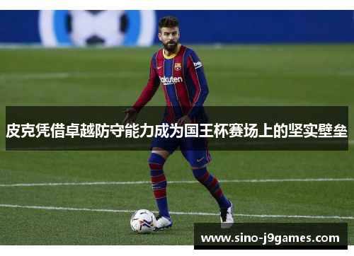 皮克凭借卓越防守能力成为国王杯赛场上的坚实壁垒 皮克凭借卓越防守能力成为国王杯赛场上的坚实壁垒