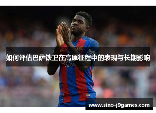 如何评估巴萨铁卫在高原征程中的表现与长期影响