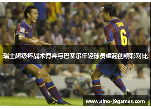 瑞士超级杯战术博弈与巴塞尔年轻球员崛起的精彩对比 瑞士超级杯战术博弈与巴塞尔年轻球员崛起的精彩对比
