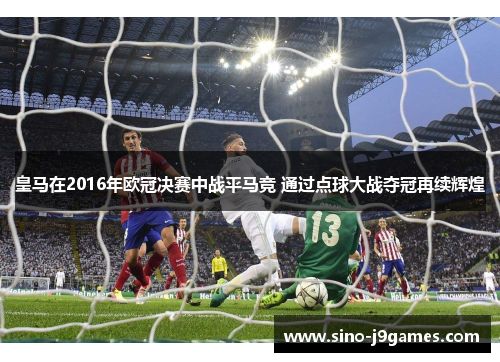 皇马在2016年欧冠决赛中战平马竞 通过点球大战夺冠再续辉煌 皇马在2016年欧冠决赛中战平马竞 通过点球大战夺冠再续辉煌